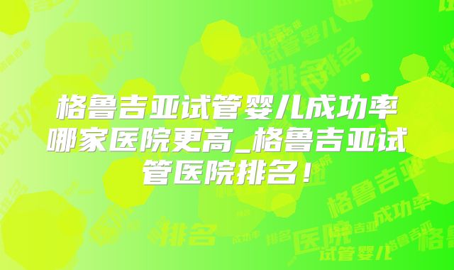 格鲁吉亚试管婴儿成功率哪家医院更高_格鲁吉亚试管医院排名！