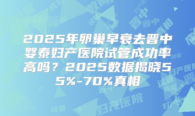 2025年卵巢早衰去晋中婴泰妇产医院试管成功率高吗？2025数据揭晓55%-70%真相