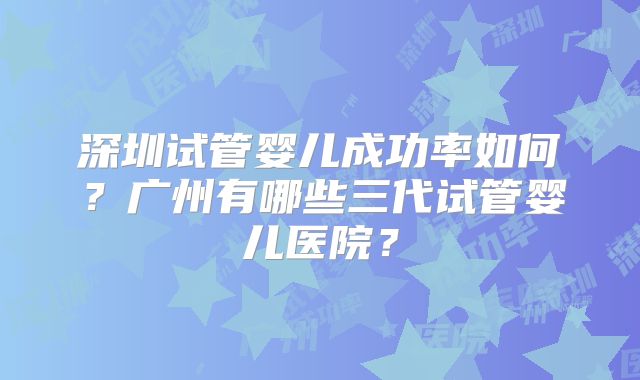 深圳试管婴儿成功率如何？广州有哪些三代试管婴儿医院？