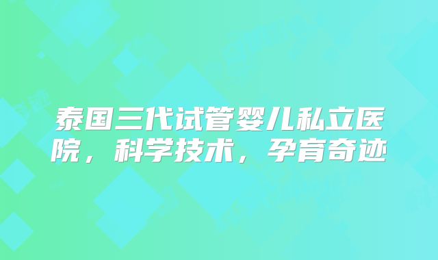泰国三代试管婴儿私立医院，科学技术，孕育奇迹