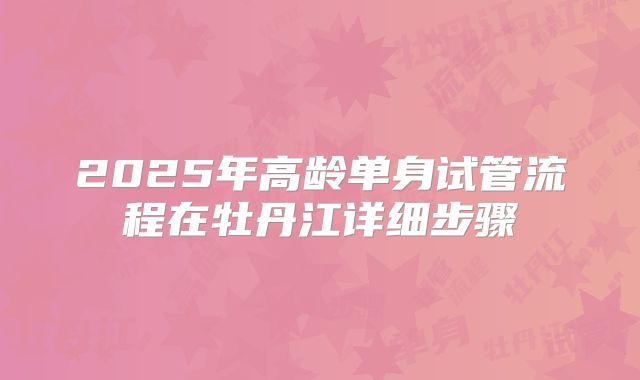 2025年高龄单身试管流程在牡丹江详细步骤