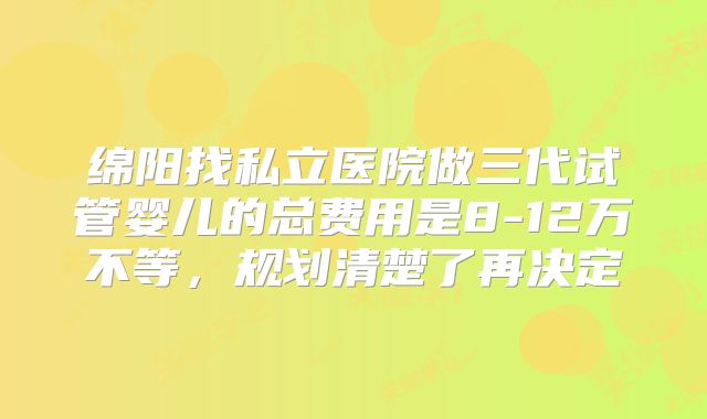 绵阳找私立医院做三代试管婴儿的总费用是8-12万不等，规划清楚了再决定