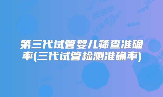 第三代试管婴儿筛查准确率(三代试管检测准确率)