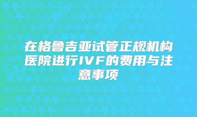 在格鲁吉亚试管正规机构医院进行IVF的费用与注意事项