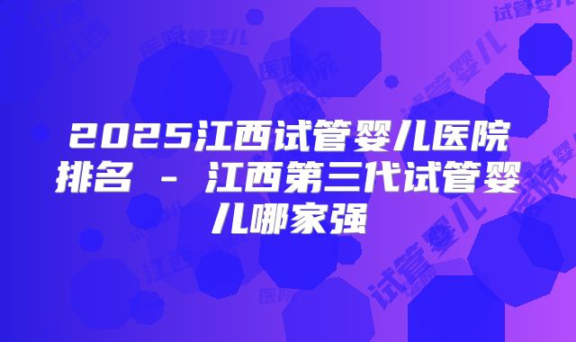 2025江西试管婴儿医院排名 - 江西第三代试管婴儿哪家强