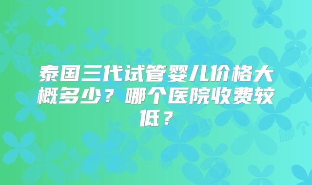 泰国三代试管婴儿价格大概多少？哪个医院收费较低？