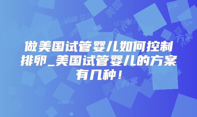 做美国试管婴儿如何控制排卵_美国试管婴儿的方案有几种!