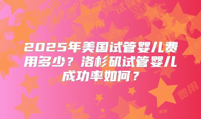 2025年美国试管婴儿费用多少?洛杉矶试管婴儿成功率如何?