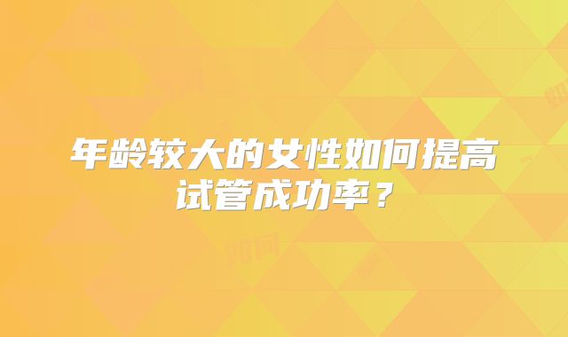 年龄较大的女性如何提高试管成功率？