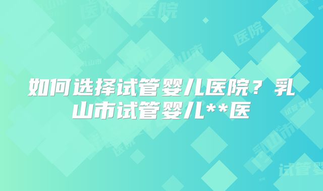 如何选择试管婴儿医院？乳山市试管婴儿**医