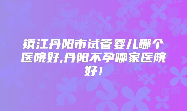 镇江丹阳市试管婴儿哪个医院好,丹阳不孕哪家医院好！