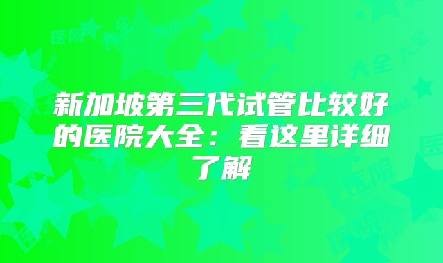 新加坡第三代试管比较好的医院大全：看这里详细了解