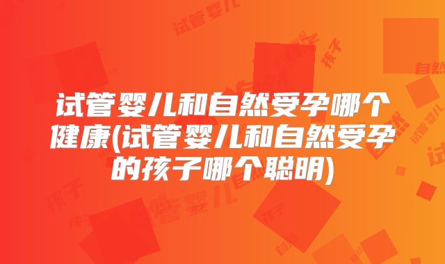 试管婴儿和自然受孕哪个健康(试管婴儿和自然受孕的孩子哪个聪明)