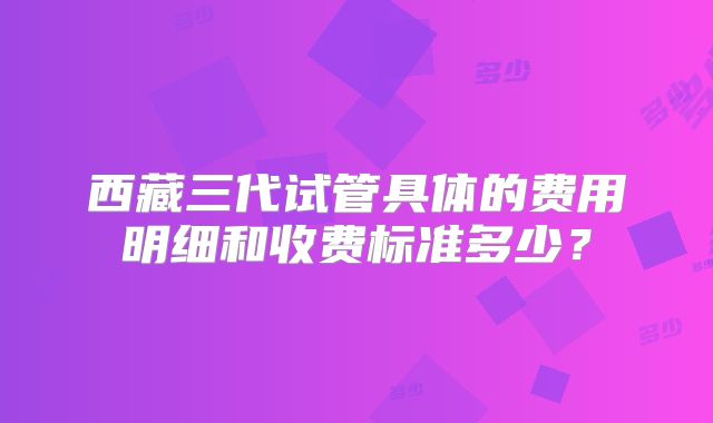 西藏三代试管具体的费用明细和收费标准多少？