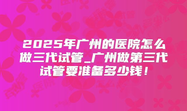 2025年广州的医院怎么做三代试管_广州做第三代试管要准备多少钱！