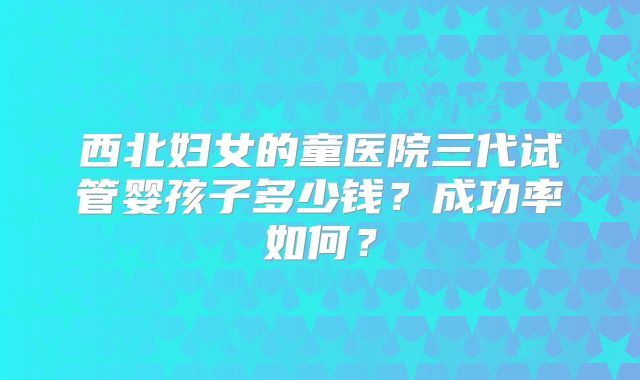 西北妇女的童医院三代试管婴孩子多少钱？成功率如何？