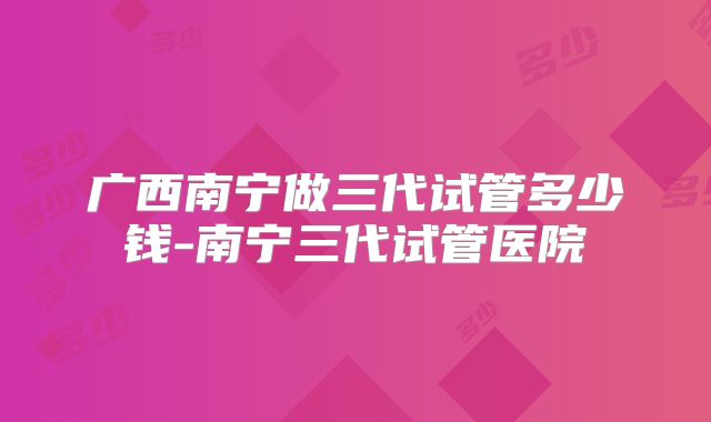 广西南宁做三代试管多少钱-南宁三代试管医院
