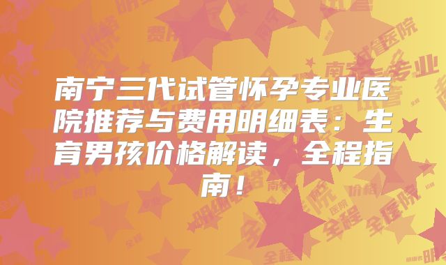 南宁三代试管怀孕专业医院推荐与费用明细表：生育男孩价格解读，全程指南！