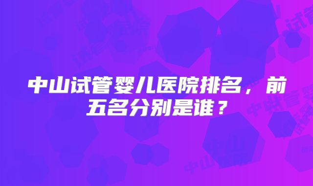 中山试管婴儿医院排名，前五名分别是谁？