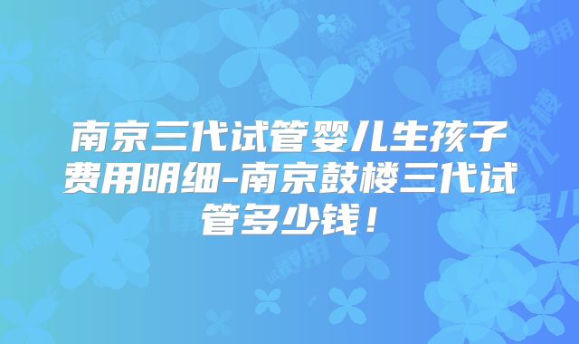 南京三代试管婴儿生孩子费用明细-南京鼓楼三代试管多少钱！