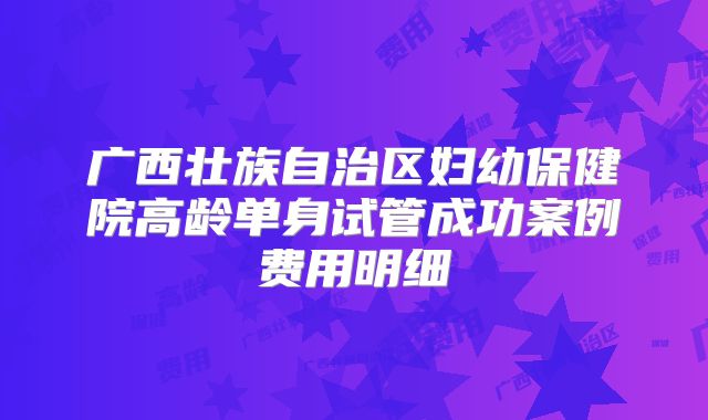 广西壮族自治区妇幼保健院高龄单身试管成功案例费用明细