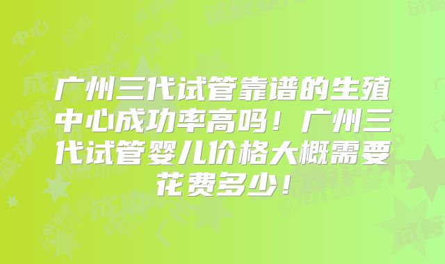 广州三代试管靠谱的生殖中心成功率高吗！广州三代试管婴儿价格大概需要花费多少！