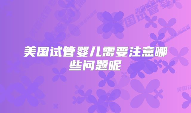 美国试管婴儿需要注意哪些问题呢
