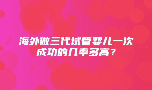 海外做三代试管婴儿一次成功的几率多高？