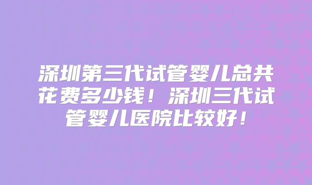 深圳第三代试管婴儿总共花费多少钱!深圳三代试管婴儿医院比较好!