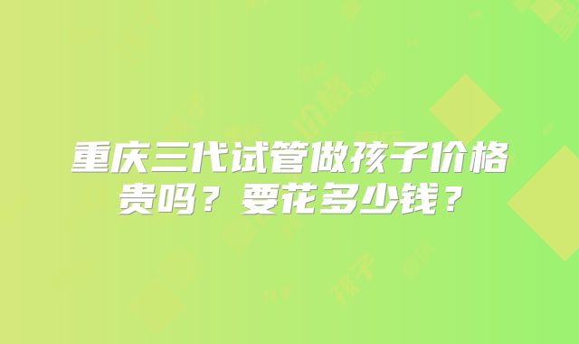 重庆三代试管做孩子价格贵吗？要花多少钱？