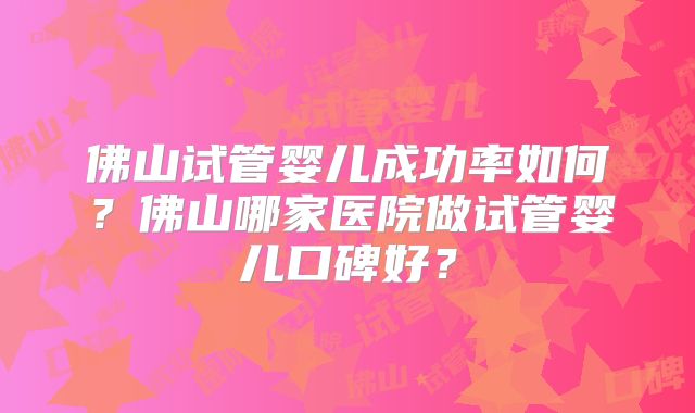 佛山试管婴儿成功率如何？佛山哪家医院做试管婴儿口碑好？
