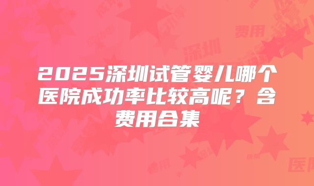 2025深圳试管婴儿哪个医院成功率比较高呢？含费用合集
