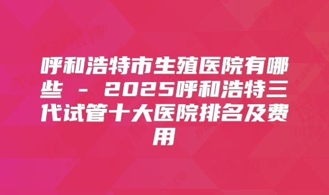 呼和浩特市生殖医院有哪些 - 2025呼和浩特三代试管十大医院排名及费用