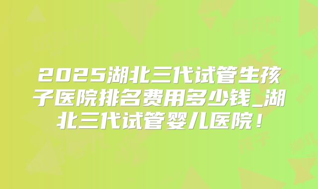 2025湖北三代试管生孩子医院排名费用多少钱_湖北三代试管婴儿医院！