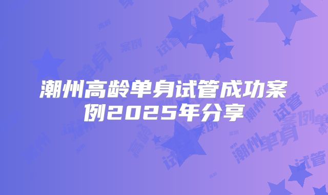 潮州高龄单身试管成功案例2025年分享