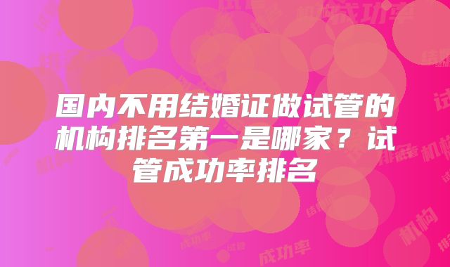 国内不用结婚证做试管的机构排名第一是哪家？试管成功率排名