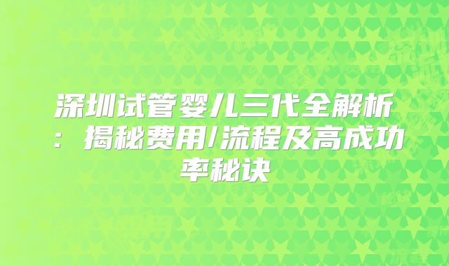 深圳试管婴儿三代全解析：揭秘费用/流程及高成功率秘诀