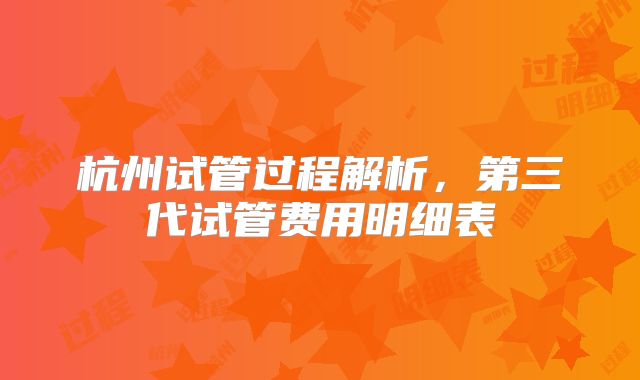 杭州试管过程解析,第三代试管费用明细表