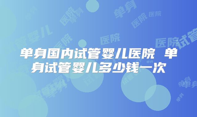 单身国内试管婴儿医院 单身试管婴儿多少钱一次