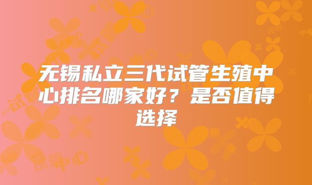 无锡私立三代试管生殖中心排名哪家好?是否值得选择