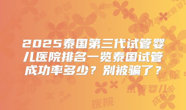 2025泰国第三代试管婴儿医院排名一览泰国试管成功率多少？别被骗了？