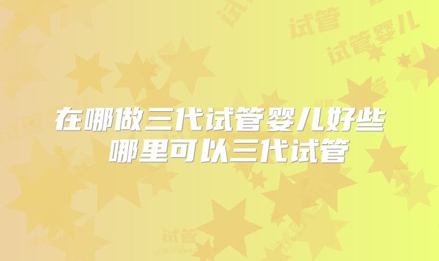 在哪做三代试管婴儿好些 哪里可以三代试管