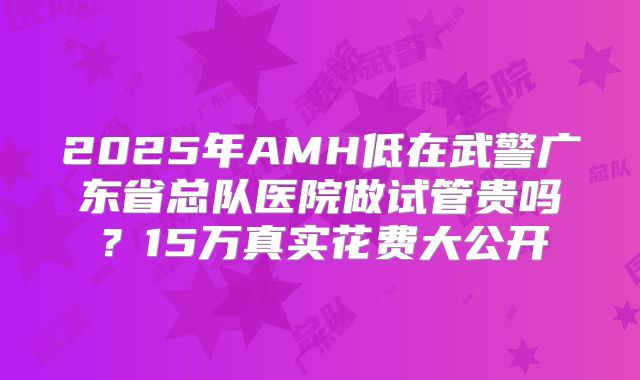 2025年AMH低在武警广东省总队医院做试管贵吗？15万真实花费大公开