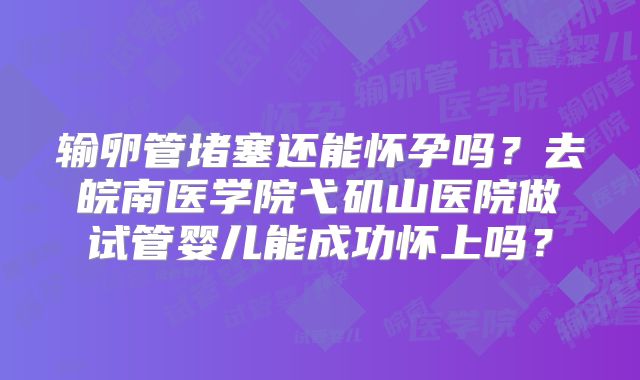 输卵管堵塞还能怀孕吗？去皖南医学院弋矶山医院做试管婴儿能成功怀上吗？