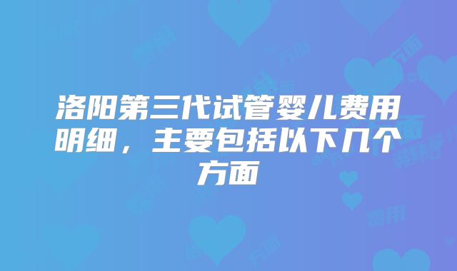 洛阳第三代试管婴儿费用明细，主要包括以下几个方面