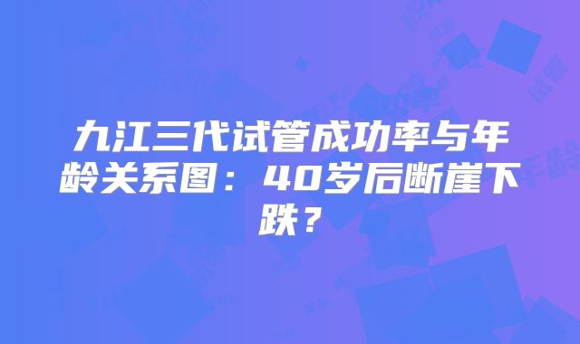九江三代试管成功率与年龄关系图：40岁后断崖下跌？