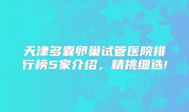 天津多囊卵巢试管医院排行榜5家介绍，精挑细选!