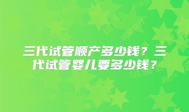 三代试管顺产多少钱？三代试管婴儿要多少钱？