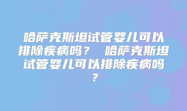 哈萨克斯坦试管婴儿可以排除疾病吗？ 哈萨克斯坦试管婴儿可以排除疾病吗？