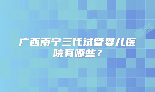 广西南宁三代试管婴儿医院有哪些?